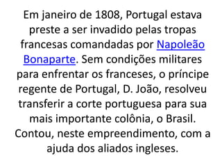 Em janeiro de 1808, Portugal estava
preste a ser invadido pelas tropas
francesas comandadas por Napoleão
Bonaparte. Sem condições militares
para enfrentar os franceses, o príncipe
regente de Portugal, D. João, resolveu
transferir a corte portuguesa para sua
mais importante colônia, o Brasil.
Contou, neste empreendimento, com a
ajuda dos aliados ingleses.
 