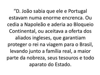 “D. João sabia que ele e Portugal
estavam numa enorme encrenca. Ou
cedia a Napoleão e aderia ao Bloqueio
Continental, ou aceitava a oferta dos
aliados ingleses, que garantiam
proteger o rei na viagem para o Brasil,
levando junto a família real, a maior
parte da nobreza, seus tesouros e todo
aparato do Estado.
 