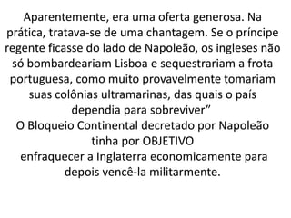 Aparentemente, era uma oferta generosa. Na
prática, tratava-se de uma chantagem. Se o príncipe
regente ficasse do lado de Napoleão, os ingleses não
só bombardeariam Lisboa e sequestrariam a frota
portuguesa, como muito provavelmente tomariam
suas colônias ultramarinas, das quais o país
dependia para sobreviver”
O Bloqueio Continental decretado por Napoleão
tinha por OBJETIVO
enfraquecer a Inglaterra economicamente para
depois vencê-la militarmente.
 