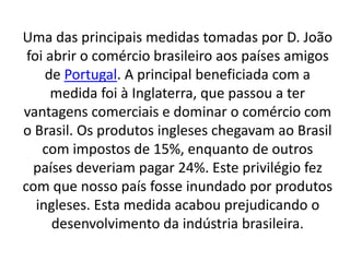 Uma das principais medidas tomadas por D. João
foi abrir o comércio brasileiro aos países amigos
de Portugal. A principal beneficiada com a
medida foi à Inglaterra, que passou a ter
vantagens comerciais e dominar o comércio com
o Brasil. Os produtos ingleses chegavam ao Brasil
com impostos de 15%, enquanto de outros
países deveriam pagar 24%. Este privilégio fez
com que nosso país fosse inundado por produtos
ingleses. Esta medida acabou prejudicando o
desenvolvimento da indústria brasileira.
 