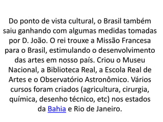 Do ponto de vista cultural, o Brasil também
saiu ganhando com algumas medidas tomadas
por D. João. O rei trouxe a Missão Francesa
para o Brasil, estimulando o desenvolvimento
das artes em nosso país. Criou o Museu
Nacional, a Biblioteca Real, a Escola Real de
Artes e o Observatório Astronômico. Vários
cursos foram criados (agricultura, cirurgia,
química, desenho técnico, etc) nos estados
da Bahia e Rio de Janeiro.
 