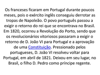 Os franceses ficaram em Portugal durante poucos
meses, pois o exército inglês conseguiu derrotar as
tropas de Napoleão. O povo português passou a
exigir o retorno do rei que se encontrava no Brasil.
Em 1820, ocorreu a Revolução do Porto, sendo que
os revolucionários vitoriosos passaram a exigir o
retorno de D. João VI para Portugal e a aprovação
de uma Constituição. Pressionado pelos
portugueses, D. João VI resolveu voltar para
Portugal, em abril de 1821. Deixou em seu lugar, no
Brasil, o filho D. Pedro como príncipe regente.
 