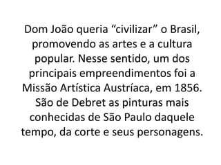 Dom João queria “civilizar” o Brasil,
promovendo as artes e a cultura
popular. Nesse sentido, um dos
principais empreendimentos foi a
Missão Artística Austríaca, em 1856.
São de Debret as pinturas mais
conhecidas de São Paulo daquele
tempo, da corte e seus personagens.
 