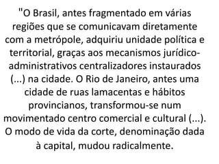 "O Brasil, antes fragmentado em várias
regiões que se comunicavam diretamente
com a metrópole, adquiriu unidade política e
territorial, graças aos mecanismos jurídico-
administrativos centralizadores instaurados
(...) na cidade. O Rio de Janeiro, antes uma
cidade de ruas lamacentas e hábitos
provincianos, transformou-se num
movimentado centro comercial e cultural (...).
O modo de vida da corte, denominação dada
à capital, mudou radicalmente.
 