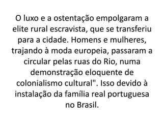 O luxo e a ostentação empolgaram a
elite rural escravista, que se transferiu
para a cidade. Homens e mulheres,
trajando à moda europeia, passaram a
circular pelas ruas do Rio, numa
demonstração eloquente de
colonialismo cultural". Isso devido à
instalação da família real portuguesa
no Brasil.
 