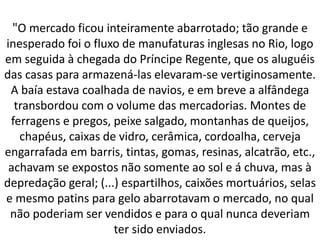"O mercado ficou inteiramente abarrotado; tão grande e
inesperado foi o fluxo de manufaturas inglesas no Rio, logo
em seguida à chegada do Príncipe Regente, que os aluguéis
das casas para armazená-las elevaram-se vertiginosamente.
A baía estava coalhada de navios, e em breve a alfândega
transbordou com o volume das mercadorias. Montes de
ferragens e pregos, peixe salgado, montanhas de queijos,
chapéus, caixas de vidro, cerâmica, cordoalha, cerveja
engarrafada em barris, tintas, gomas, resinas, alcatrão, etc.,
achavam se expostos não somente ao sol e á chuva, mas à
depredação geral; (...) espartilhos, caixões mortuários, selas
e mesmo patins para gelo abarrotavam o mercado, no qual
não poderiam ser vendidos e para o qual nunca deveriam
ter sido enviados.
 