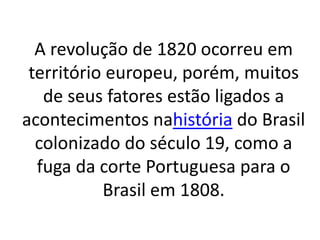 A revolução de 1820 ocorreu em
território europeu, porém, muitos
de seus fatores estão ligados a
acontecimentos nahistória do Brasil
colonizado do século 19, como a
fuga da corte Portuguesa para o
Brasil em 1808.
 