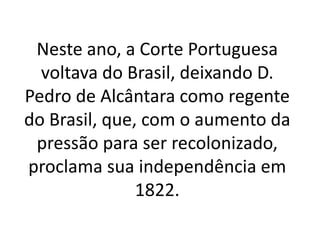 Neste ano, a Corte Portuguesa
voltava do Brasil, deixando D.
Pedro de Alcântara como regente
do Brasil, que, com o aumento da
pressão para ser recolonizado,
proclama sua independência em
1822.
 