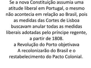 Se a nova Constituição assumia uma
atitude liberal em Portugal, o mesmo
não acontecia em relação ao Brasil, pois
as medidas das Cortes de Lisboa
buscavam anular todas as medidas
liberais adotadas pelo príncipe regente,
a partir de 1808.
a Revolução do Porto objetivava
A recolonizarão do Brasil e o
restabelecimento do Pacto Colonial.
 