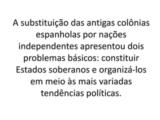 A substituição das antigas colônias
espanholas por nações
independentes apresentou dois
problemas básicos: constituir
Estados soberanos e organizá-los
em meio às mais variadas
tendências políticas.
 