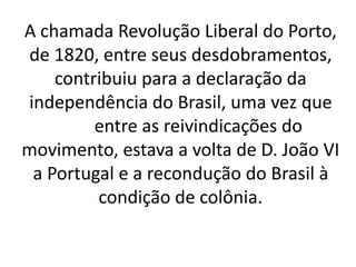 A chamada Revolução Liberal do Porto,
de 1820, entre seus desdobramentos,
contribuiu para a declaração da
independência do Brasil, uma vez que
entre as reivindicações do
movimento, estava a volta de D. João VI
a Portugal e a recondução do Brasil à
condição de colônia.
 