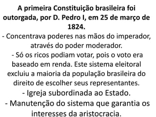 A primeira Constituição brasileira foi
outorgada, por D. Pedro I, em 25 de março de
1824.
- Concentrava poderes nas mãos do imperador,
através do poder moderador.
- Só os ricos podiam votar, pois o voto era
baseado em renda. Este sistema eleitoral
excluiu a maioria da população brasileira do
direito de escolher seus representantes.
- Igreja subordinada ao Estado.
- Manutenção do sistema que garantia os
interesses da aristocracia.
 