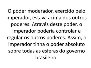 O poder moderador, exercido pelo
imperador, estava acima dos outros
poderes. Através deste poder, o
imperador poderia controlar e
regular os outros poderes. Assim, o
imperador tinha o poder absoluto
sobre todas as esferas do governo
brasileiro.
 