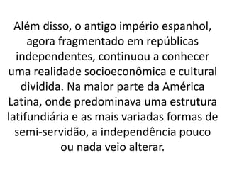 Além disso, o antigo império espanhol,
agora fragmentado em repúblicas
independentes, continuou a conhecer
uma realidade socioeconômica e cultural
dividida. Na maior parte da América
Latina, onde predominava uma estrutura
latifundiária e as mais variadas formas de
semi-servidão, a independência pouco
ou nada veio alterar.
 