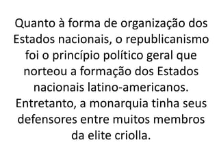 Quanto à forma de organização dos
Estados nacionais, o republicanismo
foi o princípio político geral que
norteou a formação dos Estados
nacionais latino-americanos.
Entretanto, a monarquia tinha seus
defensores entre muitos membros
da elite criolla.
 