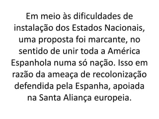 Em meio às dificuldades de
instalação dos Estados Nacionais,
uma proposta foi marcante, no
sentido de unir toda a América
Espanhola numa só nação. Isso em
razão da ameaça de recolonização
defendida pela Espanha, apoiada
na Santa Aliança europeia.
 