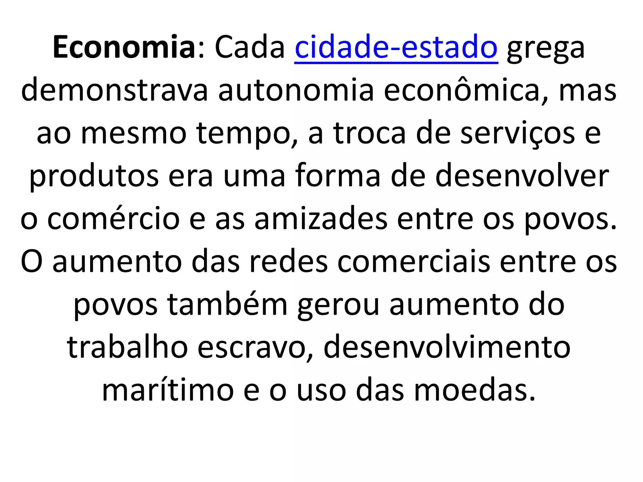 Economia: Cada cidade-estado grega 
demonstrava autonomia econômica, mas 
ao mesmo tempo, a troca de serviços e 
produtos era uma forma de desenvolver 
o comércio e as amizades entre os povos. 
O aumento das redes comerciais entre os 
povos também gerou aumento do 
trabalho escravo, desenvolvimento 
marítimo e o uso das moedas. 
 