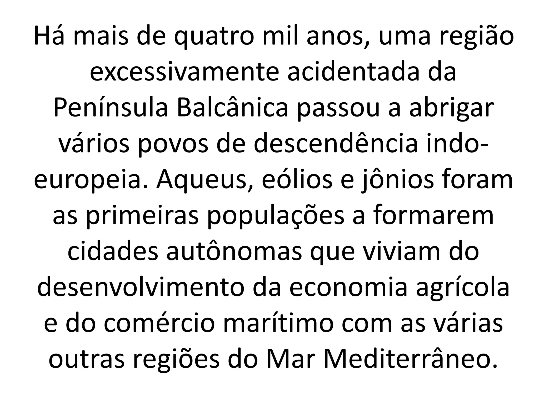 Há mais de quatro mil anos, uma região 
excessivamente acidentada da 
Península Balcânica passou a abrigar 
vários povos de descendência indo-europeia. 
Aqueus, eólios e jônios foram 
as primeiras populações a formarem 
cidades autônomas que viviam do 
desenvolvimento da economia agrícola 
e do comércio marítimo com as várias 
outras regiões do Mar Mediterrâneo. 
 