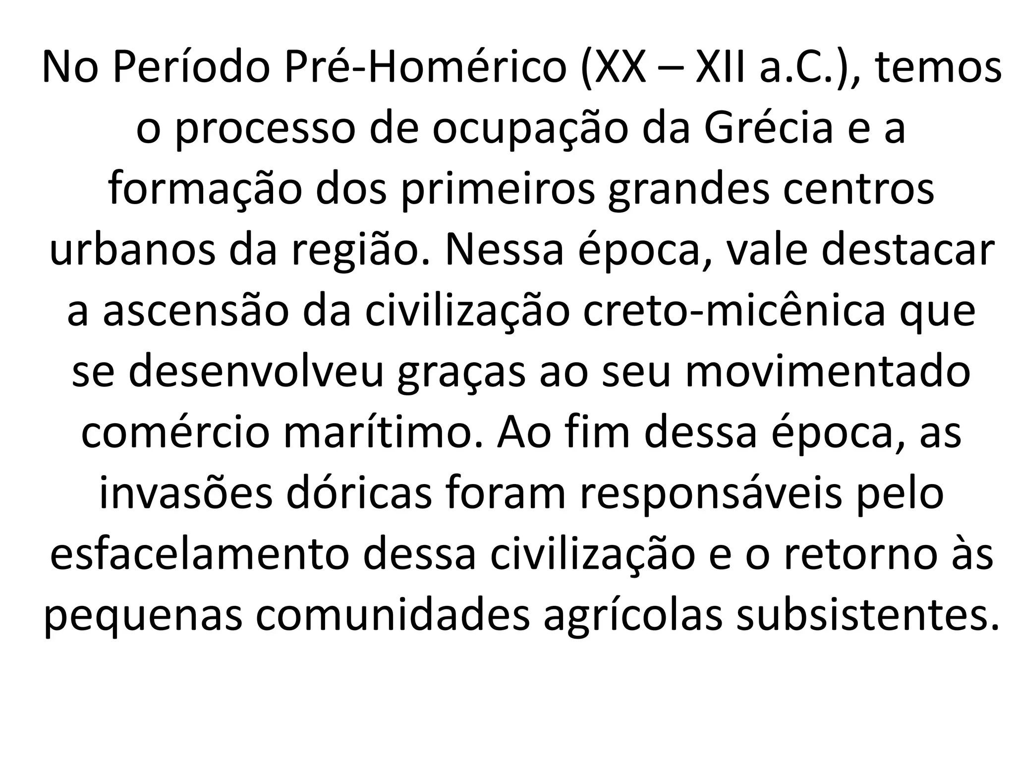No Período Pré-Homérico (XX – XII a.C.), temos 
o processo de ocupação da Grécia e a 
formação dos primeiros grandes centros 
urbanos da região. Nessa época, vale destacar 
a ascensão da civilização creto-micênica que 
se desenvolveu graças ao seu movimentado 
comércio marítimo. Ao fim dessa época, as 
invasões dóricas foram responsáveis pelo 
esfacelamento dessa civilização e o retorno às 
pequenas comunidades agrícolas subsistentes. 
 