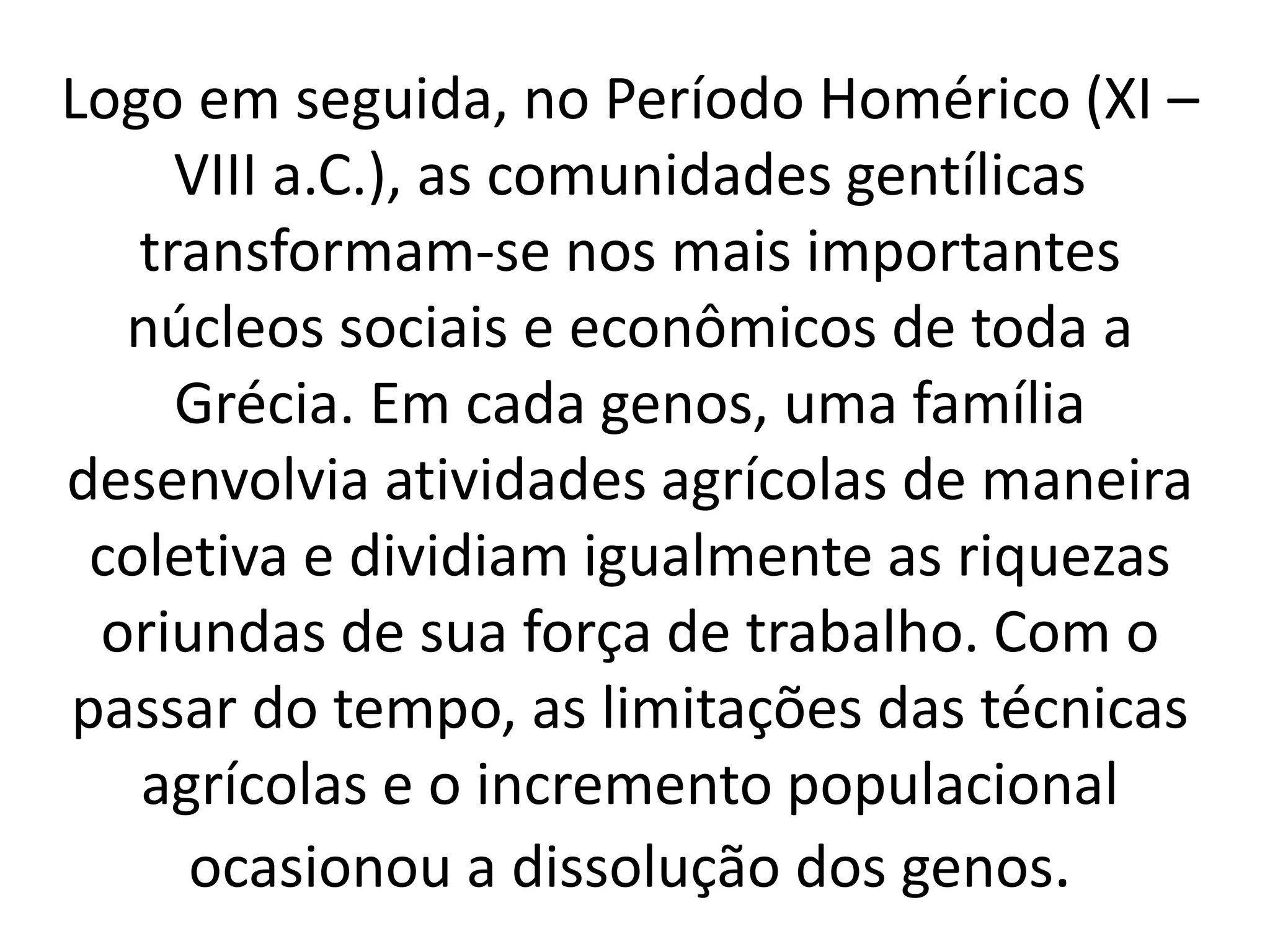 Logo em seguida, no Período Homérico (XI – 
VIII a.C.), as comunidades gentílicas 
transformam-se nos mais importantes 
núcleos sociais e econômicos de toda a 
Grécia. Em cada genos, uma família 
desenvolvia atividades agrícolas de maneira 
coletiva e dividiam igualmente as riquezas 
oriundas de sua força de trabalho. Com o 
passar do tempo, as limitações das técnicas 
agrícolas e o incremento populacional 
ocasionou a dissolução dos genos. 
 