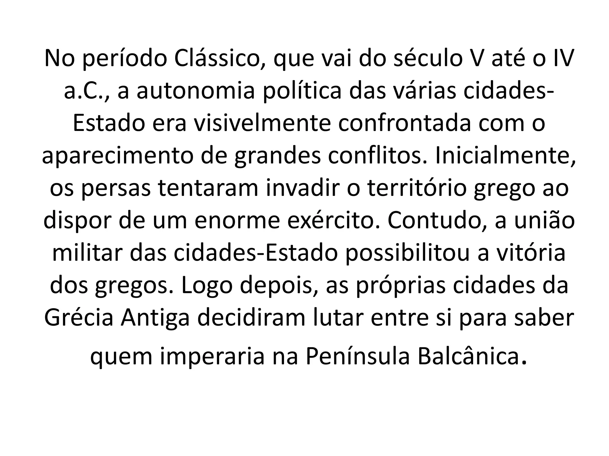 No período Clássico, que vai do século V até o IV 
a.C., a autonomia política das várias cidades- 
Estado era visivelmente confrontada com o 
aparecimento de grandes conflitos. Inicialmente, 
os persas tentaram invadir o território grego ao 
dispor de um enorme exército. Contudo, a união 
militar das cidades-Estado possibilitou a vitória 
dos gregos. Logo depois, as próprias cidades da 
Grécia Antiga decidiram lutar entre si para saber 
quem imperaria na Península Balcânica. 
 