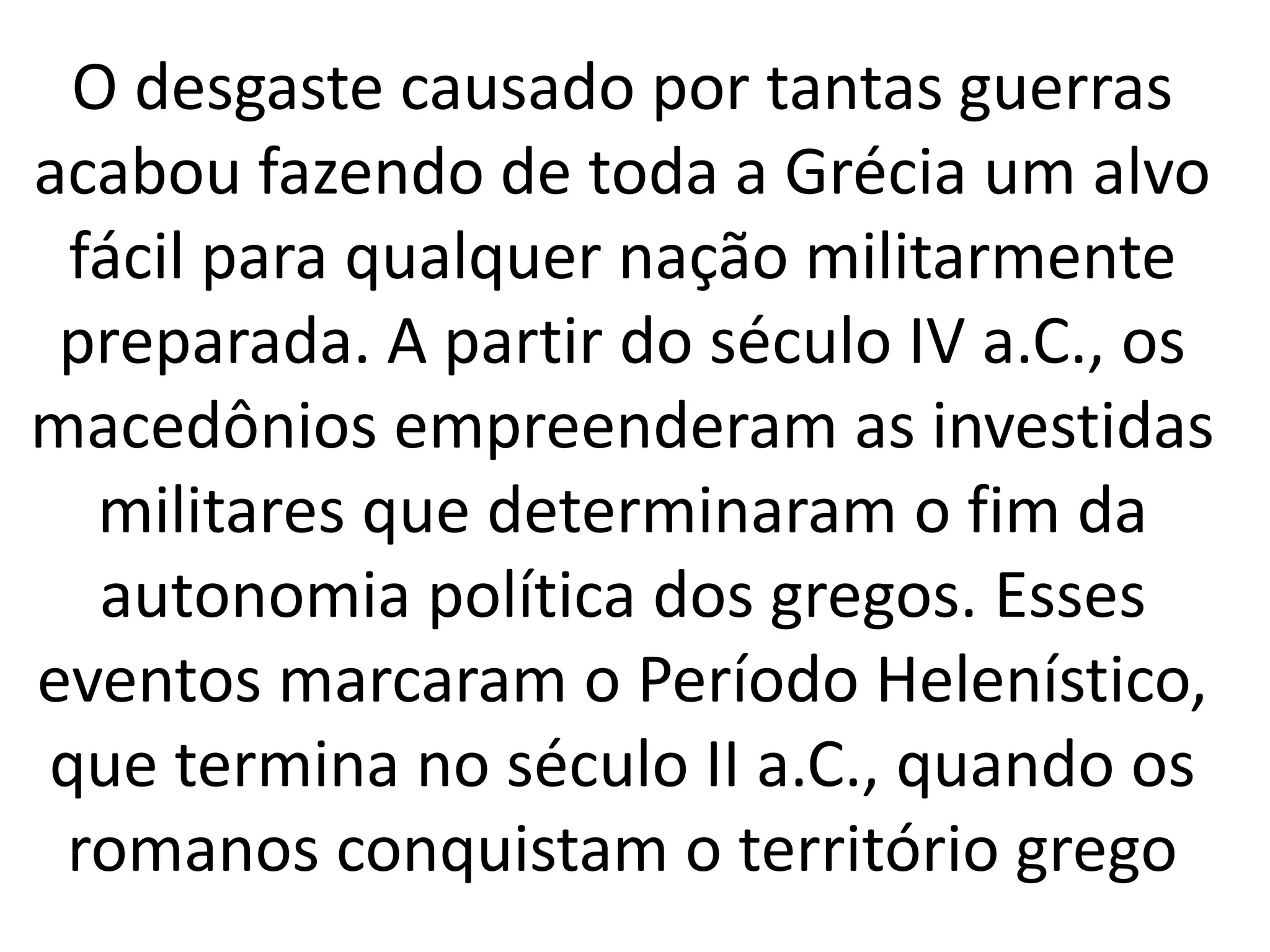 O desgaste causado por tantas guerras 
acabou fazendo de toda a Grécia um alvo 
fácil para qualquer nação militarmente 
preparada. A partir do século IV a.C., os 
macedônios empreenderam as investidas 
militares que determinaram o fim da 
autonomia política dos gregos. Esses 
eventos marcaram o Período Helenístico, 
que termina no século II a.C., quando os 
romanos conquistam o território grego 
 