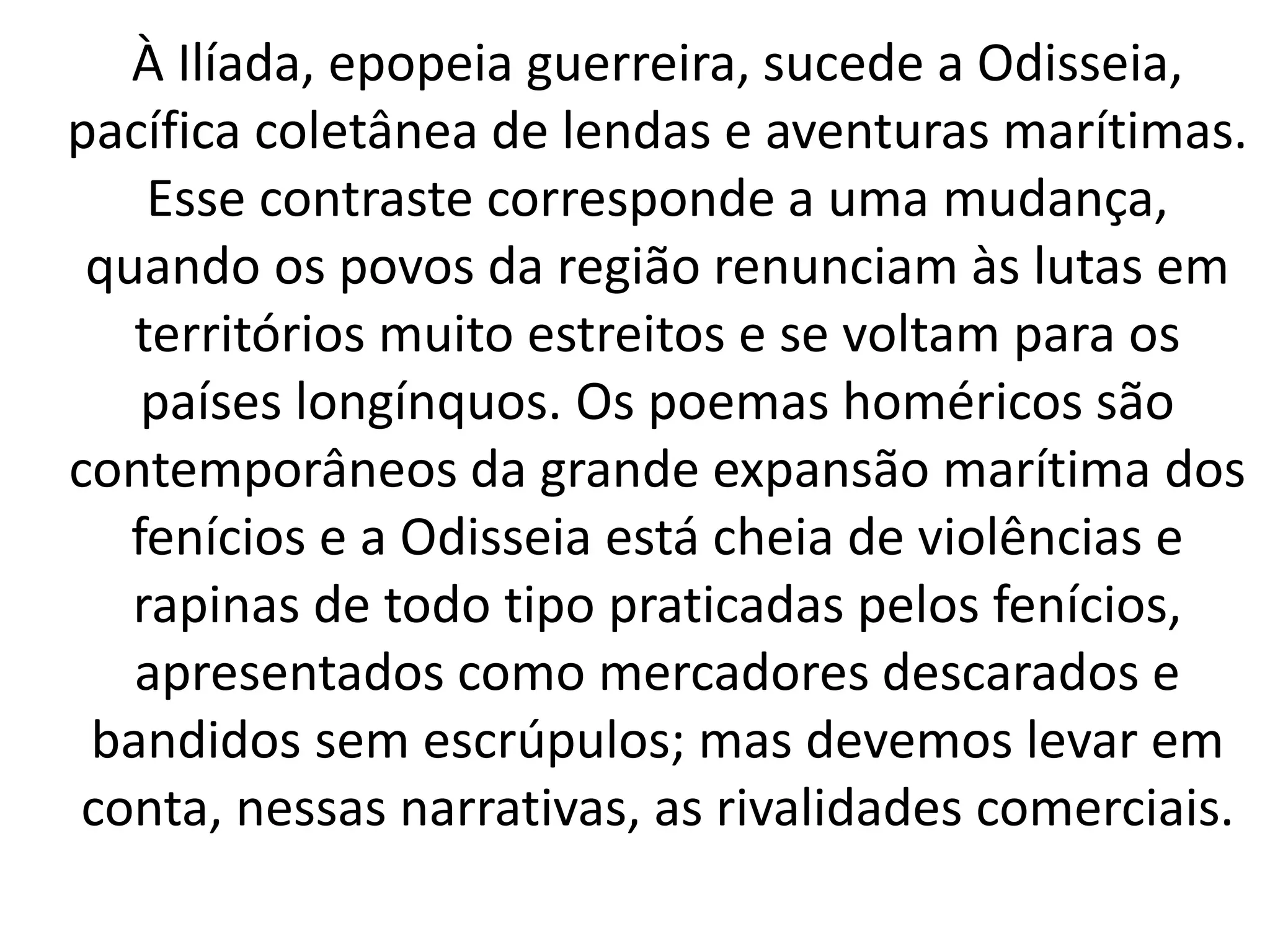 À Ilíada, epopeia guerreira, sucede a Odisseia, 
pacífica coletânea de lendas e aventuras marítimas. 
Esse contraste corresponde a uma mudança, 
quando os povos da região renunciam às lutas em 
territórios muito estreitos e se voltam para os 
países longínquos. Os poemas homéricos são 
contemporâneos da grande expansão marítima dos 
fenícios e a Odisseia está cheia de violências e 
rapinas de todo tipo praticadas pelos fenícios, 
apresentados como mercadores descarados e 
bandidos sem escrúpulos; mas devemos levar em 
conta, nessas narrativas, as rivalidades comerciais. 
 