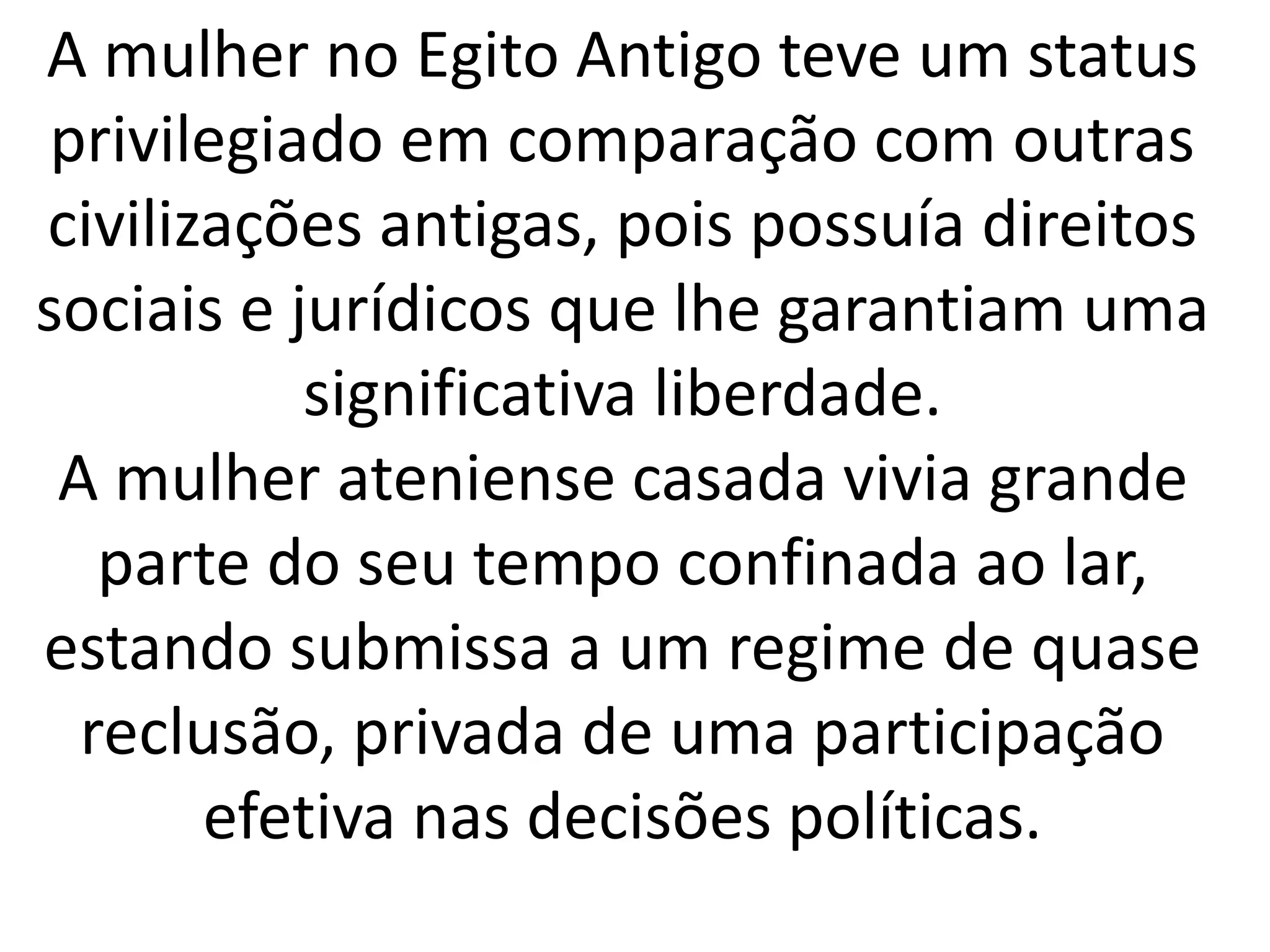 A mulher no Egito Antigo teve um status 
privilegiado em comparação com outras 
civilizações antigas, pois possuía direitos 
sociais e jurídicos que lhe garantiam uma 
significativa liberdade. 
A mulher ateniense casada vivia grande 
parte do seu tempo confinada ao lar, 
estando submissa a um regime de quase 
reclusão, privada de uma participação 
efetiva nas decisões políticas. 
 