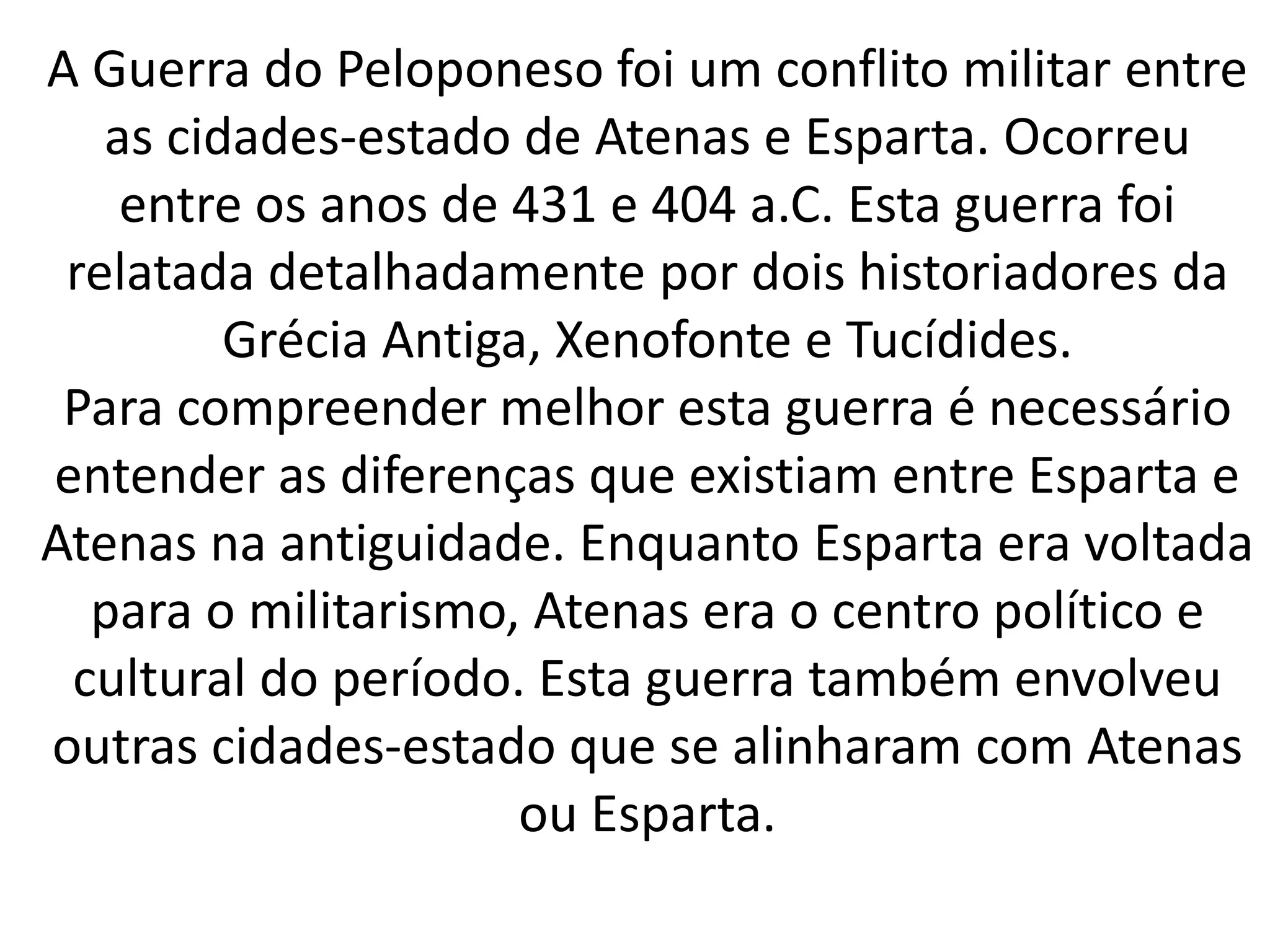 A Guerra do Peloponeso foi um conflito militar entre 
as cidades-estado de Atenas e Esparta. Ocorreu 
entre os anos de 431 e 404 a.C. Esta guerra foi 
relatada detalhadamente por dois historiadores da 
Grécia Antiga, Xenofonte e Tucídides. 
Para compreender melhor esta guerra é necessário 
entender as diferenças que existiam entre Esparta e 
Atenas na antiguidade. Enquanto Esparta era voltada 
para o militarismo, Atenas era o centro político e 
cultural do período. Esta guerra também envolveu 
outras cidades-estado que se alinharam com Atenas 
ou Esparta. 
 