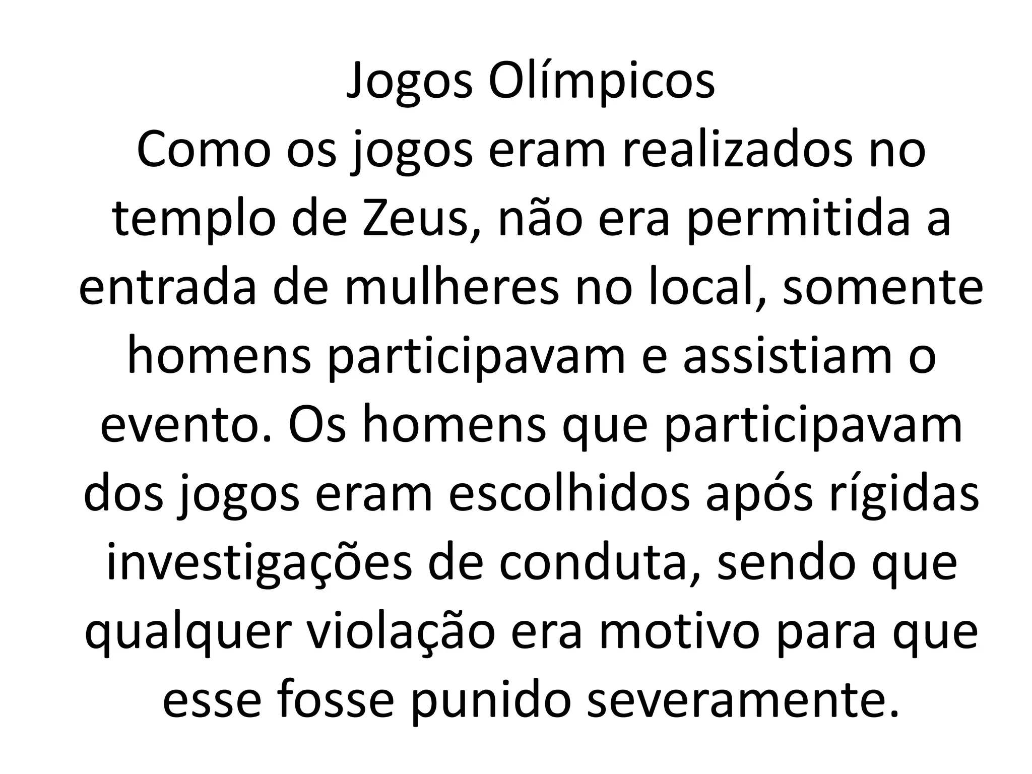 Jogos Olímpicos 
Como os jogos eram realizados no 
templo de Zeus, não era permitida a 
entrada de mulheres no local, somente 
homens participavam e assistiam o 
evento. Os homens que participavam 
dos jogos eram escolhidos após rígidas 
investigações de conduta, sendo que 
qualquer violação era motivo para que 
esse fosse punido severamente. 
 