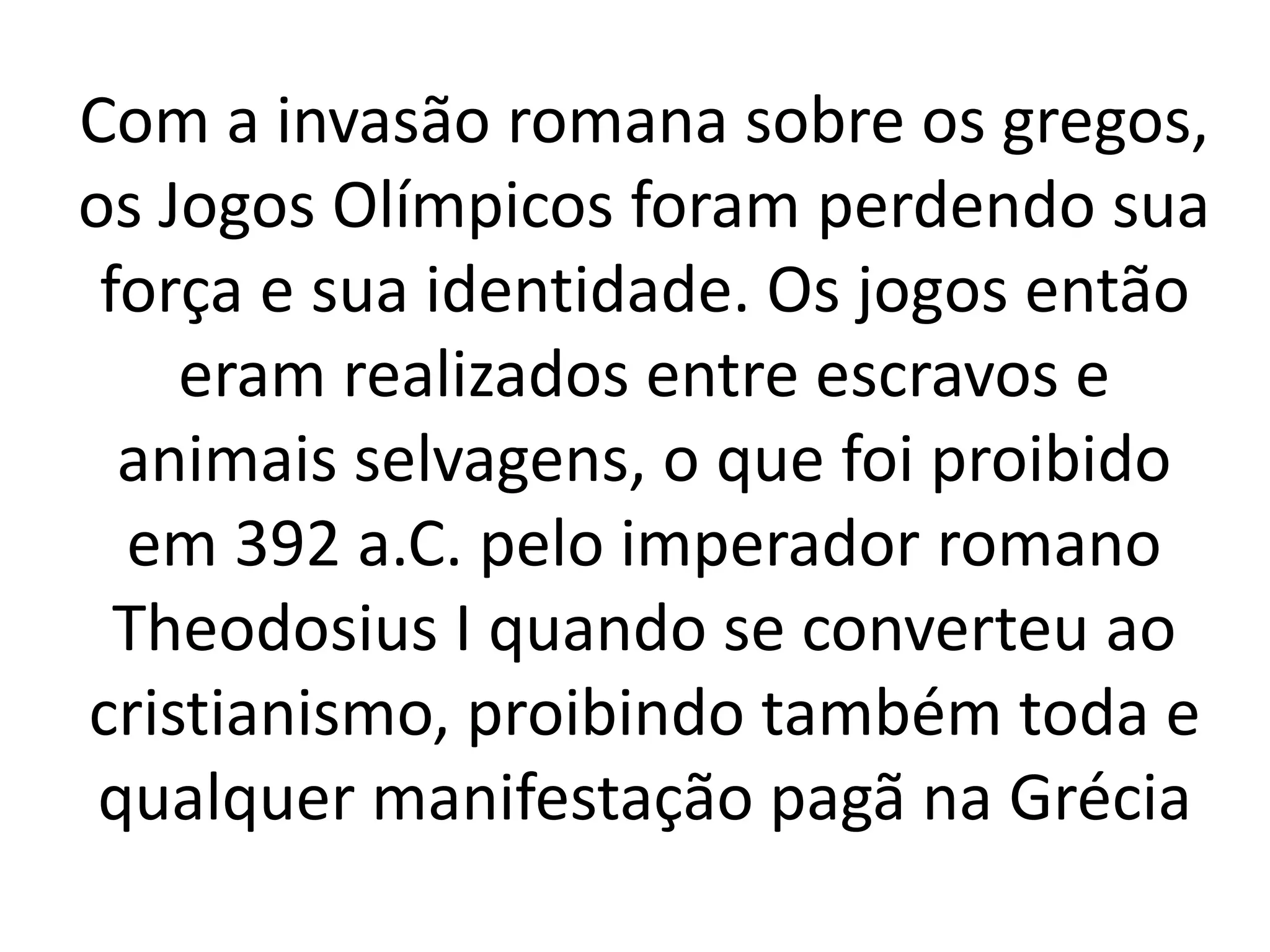 Com a invasão romana sobre os gregos, 
os Jogos Olímpicos foram perdendo sua 
força e sua identidade. Os jogos então 
eram realizados entre escravos e 
animais selvagens, o que foi proibido 
em 392 a.C. pelo imperador romano 
Theodosius I quando se converteu ao 
cristianismo, proibindo também toda e 
qualquer manifestação pagã na Grécia 
 