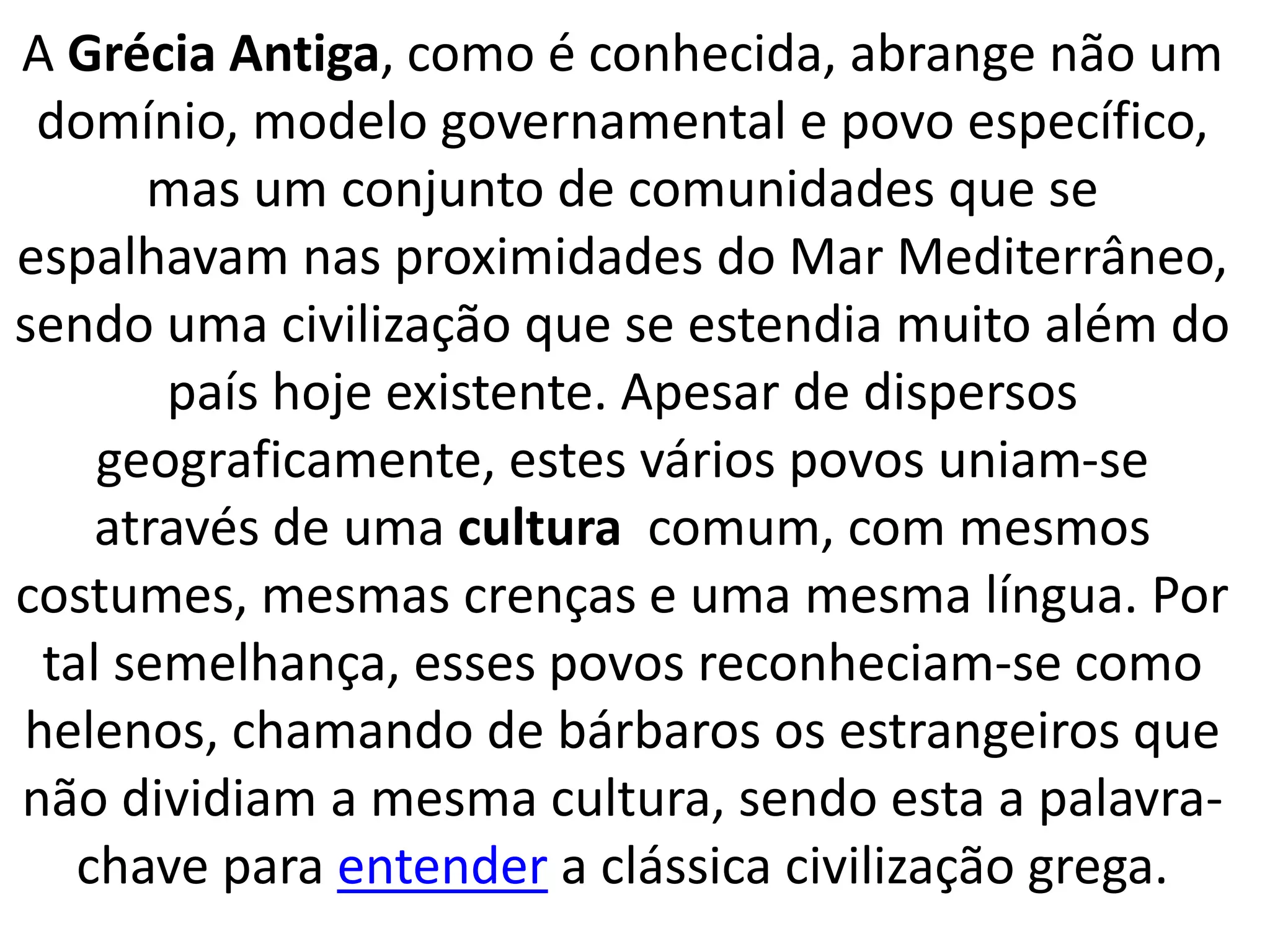 A Grécia Antiga, como é conhecida, abrange não um 
domínio, modelo governamental e povo específico, 
mas um conjunto de comunidades que se 
espalhavam nas proximidades do Mar Mediterrâneo, 
sendo uma civilização que se estendia muito além do 
país hoje existente. Apesar de dispersos 
geograficamente, estes vários povos uniam-se 
através de uma cultura comum, com mesmos 
costumes, mesmas crenças e uma mesma língua. Por 
tal semelhança, esses povos reconheciam-se como 
helenos, chamando de bárbaros os estrangeiros que 
não dividiam a mesma cultura, sendo esta a palavra-chave 
para entender a clássica civilização grega. 
 