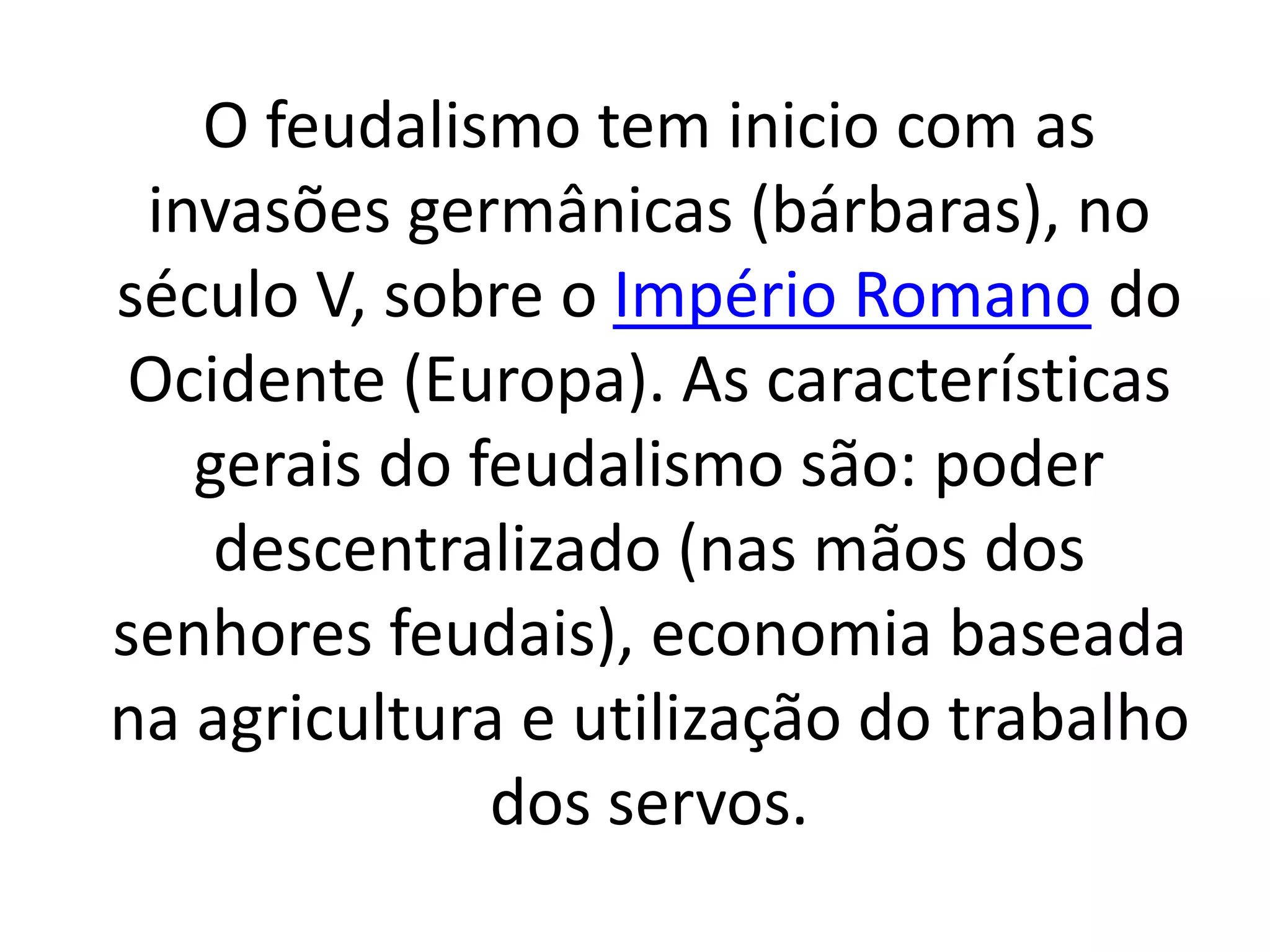 O feudalismo tem inicio com as 
invasões germânicas (bárbaras), no 
século V, sobre o Império Romano do 
Ocidente (Europa). As características 
gerais do feudalismo são: poder 
descentralizado (nas mãos dos 
senhores feudais), economia baseada 
na agricultura e utilização do trabalho 
dos servos. 
 