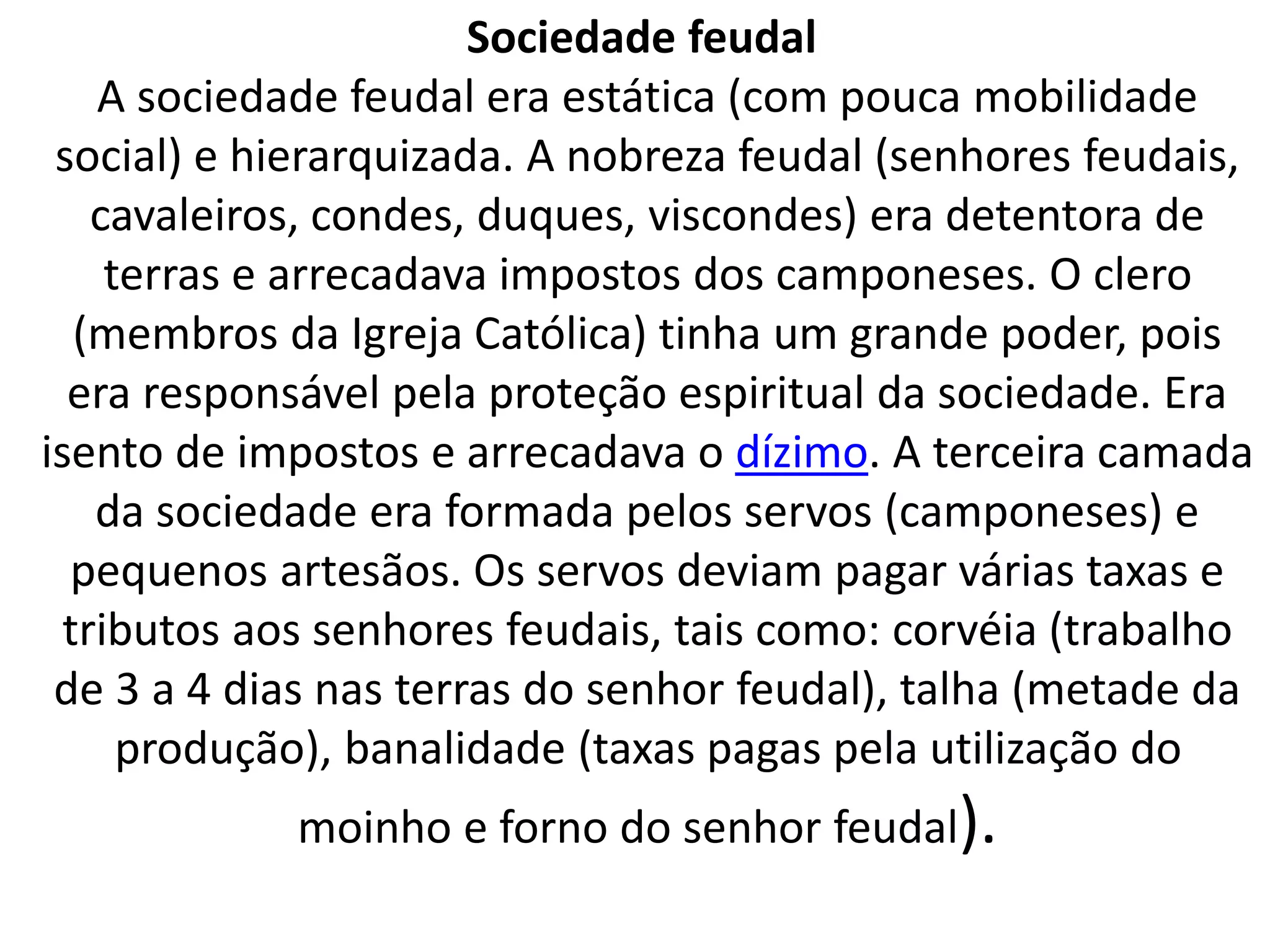 Sociedade feudal 
A sociedade feudal era estática (com pouca mobilidade 
social) e hierarquizada. A nobreza feudal (senhores feudais, 
cavaleiros, condes, duques, viscondes) era detentora de 
terras e arrecadava impostos dos camponeses. O clero 
(membros da Igreja Católica) tinha um grande poder, pois 
era responsável pela proteção espiritual da sociedade. Era 
isento de impostos e arrecadava o dízimo. A terceira camada 
da sociedade era formada pelos servos (camponeses) e 
pequenos artesãos. Os servos deviam pagar várias taxas e 
tributos aos senhores feudais, tais como: corvéia (trabalho 
de 3 a 4 dias nas terras do senhor feudal), talha (metade da 
produção), banalidade (taxas pagas pela utilização do 
moinho e forno do senhor feudal). 
 