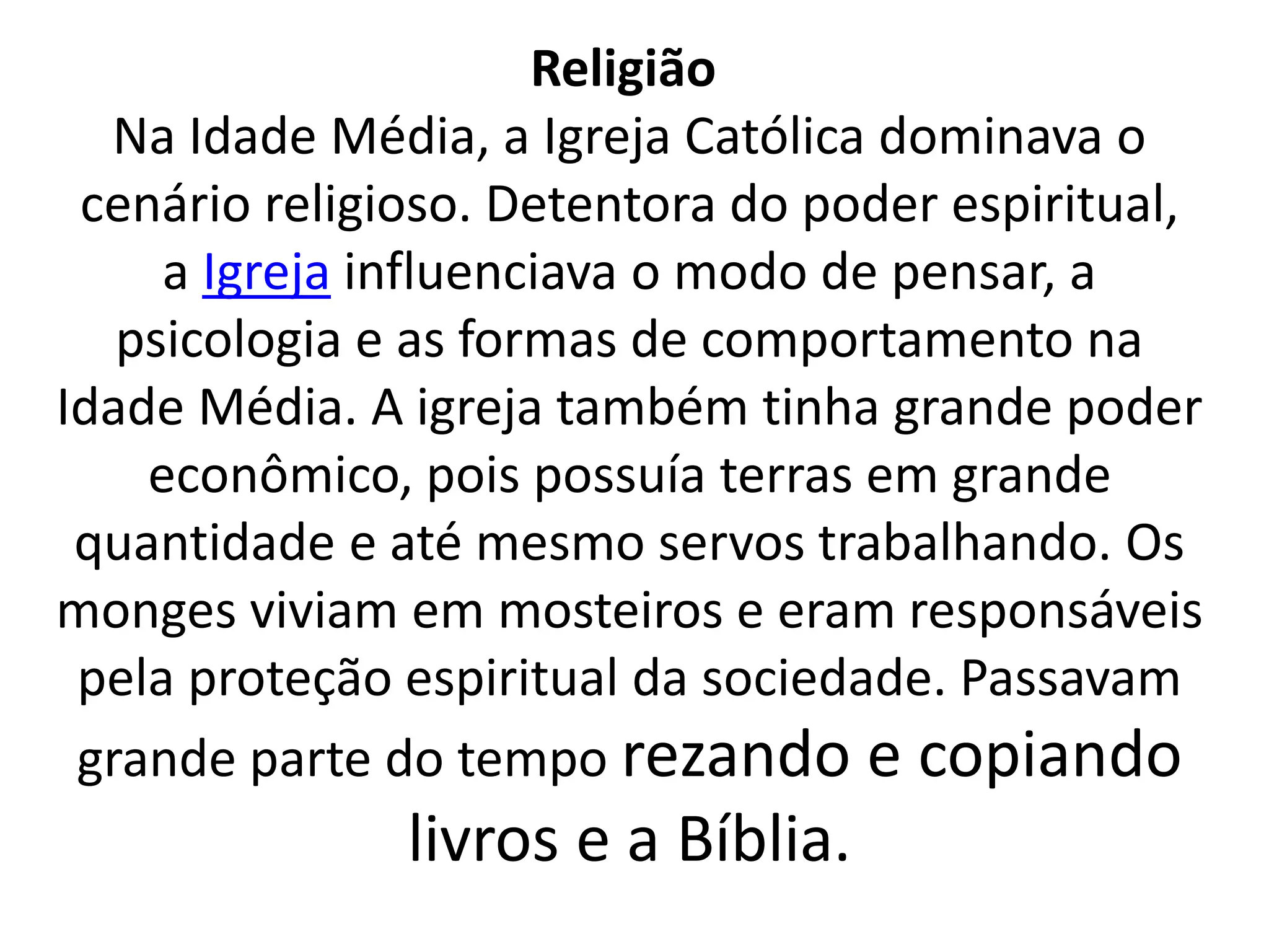 Religião 
Na Idade Média, a Igreja Católica dominava o 
cenário religioso. Detentora do poder espiritual, 
a Igreja influenciava o modo de pensar, a 
psicologia e as formas de comportamento na 
Idade Média. A igreja também tinha grande poder 
econômico, pois possuía terras em grande 
quantidade e até mesmo servos trabalhando. Os 
monges viviam em mosteiros e eram responsáveis 
pela proteção espiritual da sociedade. Passavam 
grande parte do tempo rezando e copiando 
livros e a Bíblia. 
 