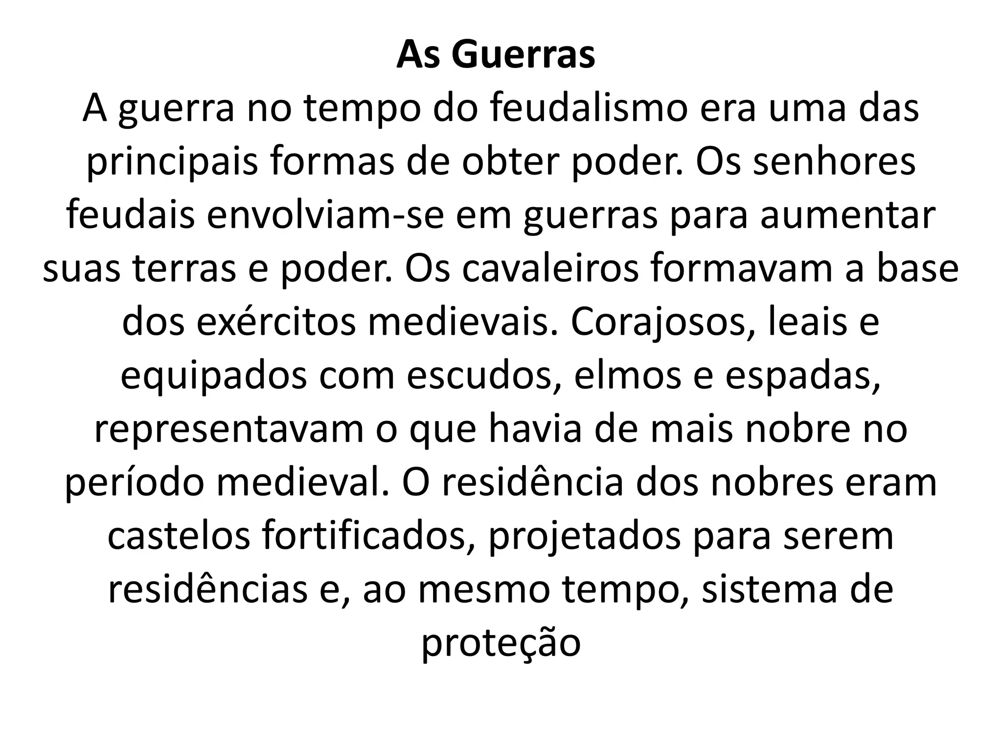 As Guerras 
A guerra no tempo do feudalismo era uma das 
principais formas de obter poder. Os senhores 
feudais envolviam-se em guerras para aumentar 
suas terras e poder. Os cavaleiros formavam a base 
dos exércitos medievais. Corajosos, leais e 
equipados com escudos, elmos e espadas, 
representavam o que havia de mais nobre no 
período medieval. O residência dos nobres eram 
castelos fortificados, projetados para serem 
residências e, ao mesmo tempo, sistema de 
proteção 
 