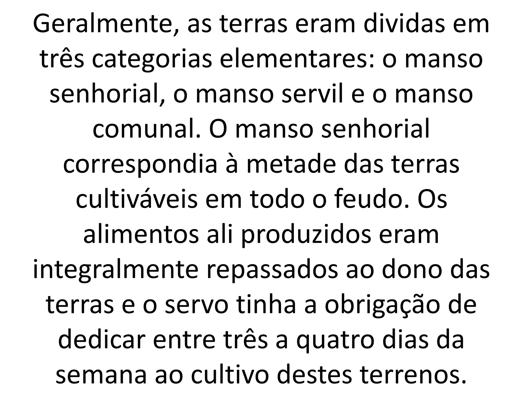 Geralmente, as terras eram dividas em 
três categorias elementares: o manso 
senhorial, o manso servil e o manso 
comunal. O manso senhorial 
correspondia à metade das terras 
cultiváveis em todo o feudo. Os 
alimentos ali produzidos eram 
integralmente repassados ao dono das 
terras e o servo tinha a obrigação de 
dedicar entre três a quatro dias da 
semana ao cultivo destes terrenos. 
 