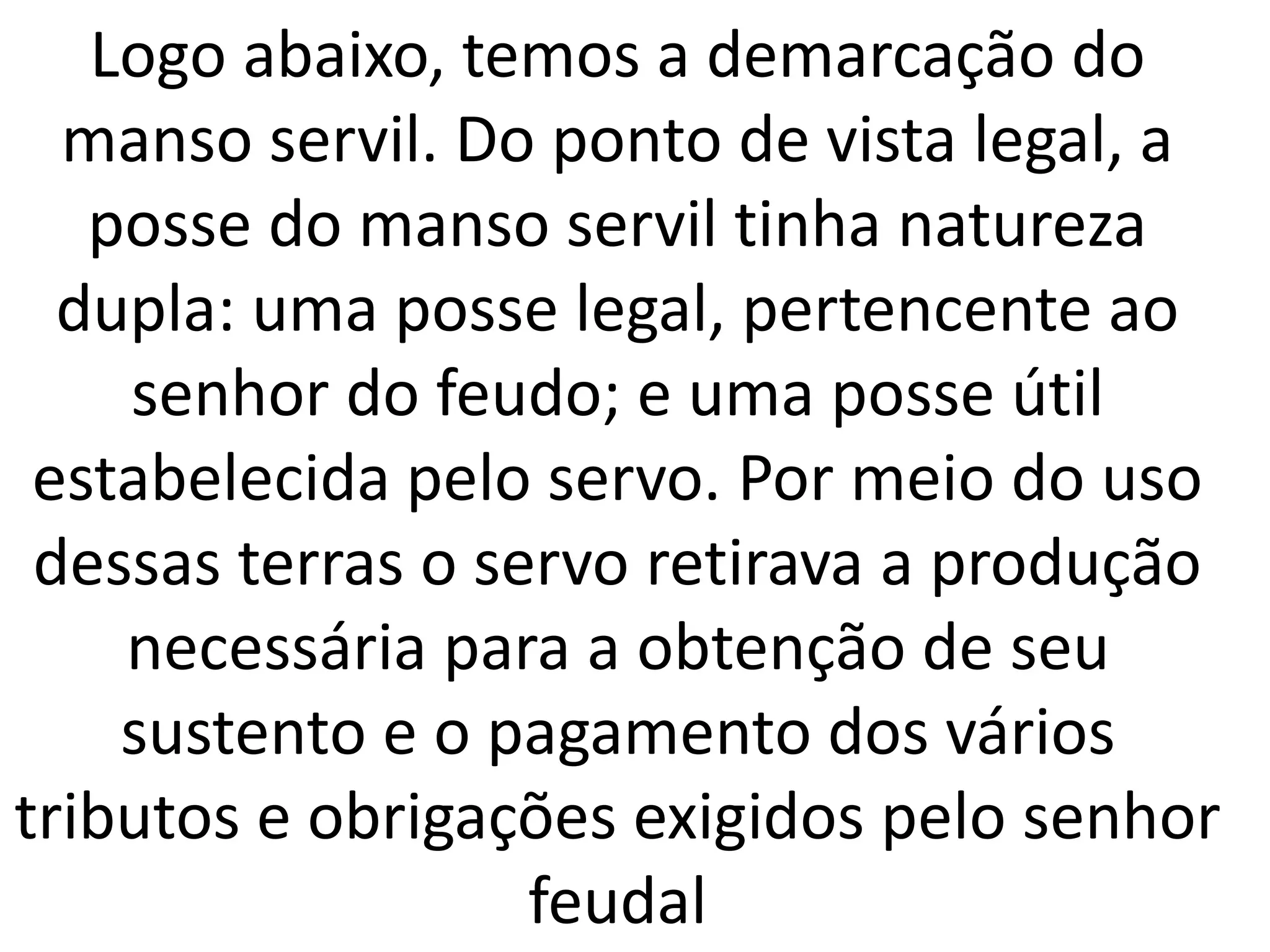 Logo abaixo, temos a demarcação do 
manso servil. Do ponto de vista legal, a 
posse do manso servil tinha natureza 
dupla: uma posse legal, pertencente ao 
senhor do feudo; e uma posse útil 
estabelecida pelo servo. Por meio do uso 
dessas terras o servo retirava a produção 
necessária para a obtenção de seu 
sustento e o pagamento dos vários 
tributos e obrigações exigidos pelo senhor 
feudal 
 
