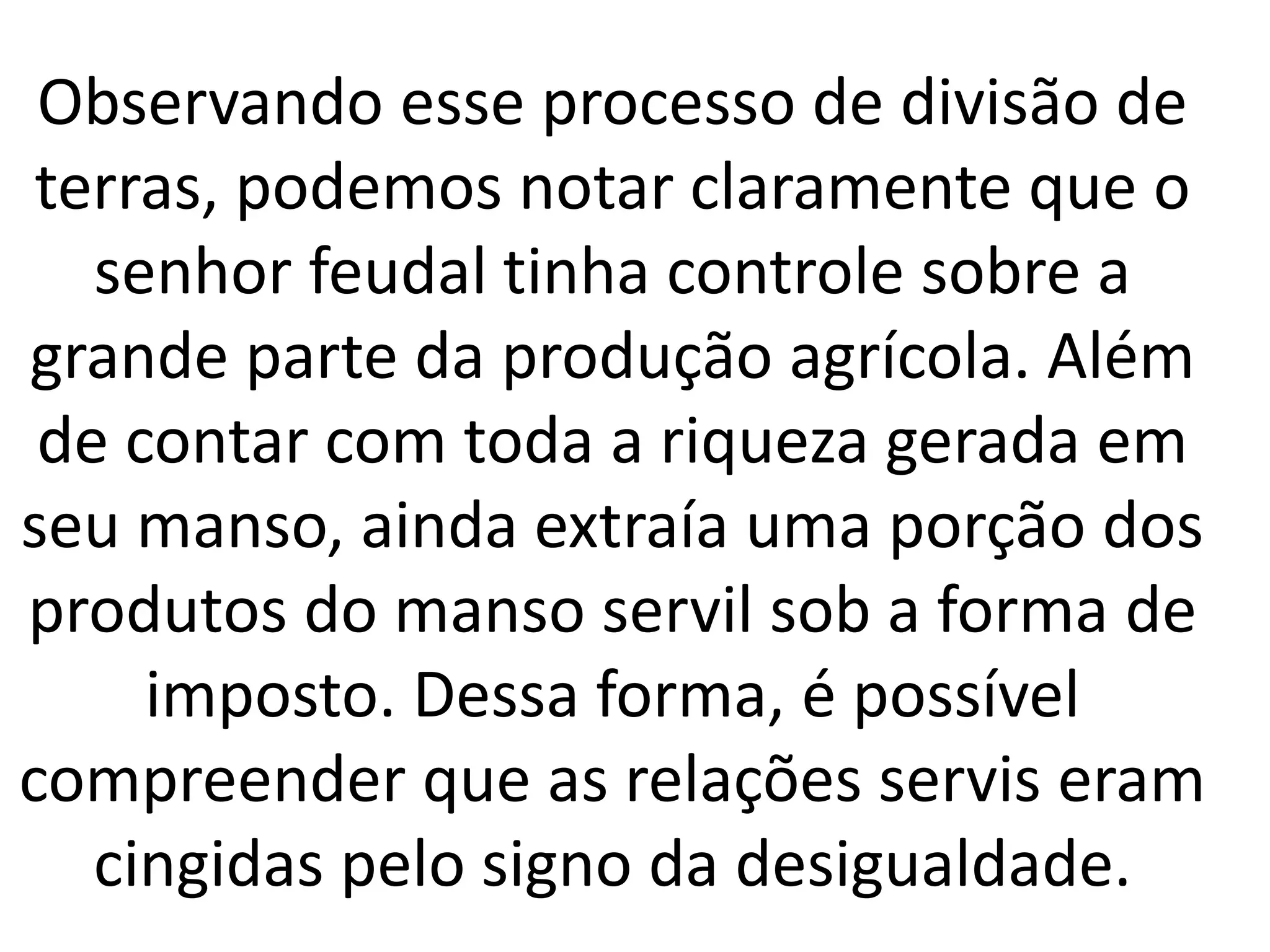 Observando esse processo de divisão de 
terras, podemos notar claramente que o 
senhor feudal tinha controle sobre a 
grande parte da produção agrícola. Além 
de contar com toda a riqueza gerada em 
seu manso, ainda extraía uma porção dos 
produtos do manso servil sob a forma de 
imposto. Dessa forma, é possível 
compreender que as relações servis eram 
cingidas pelo signo da desigualdade. 
 