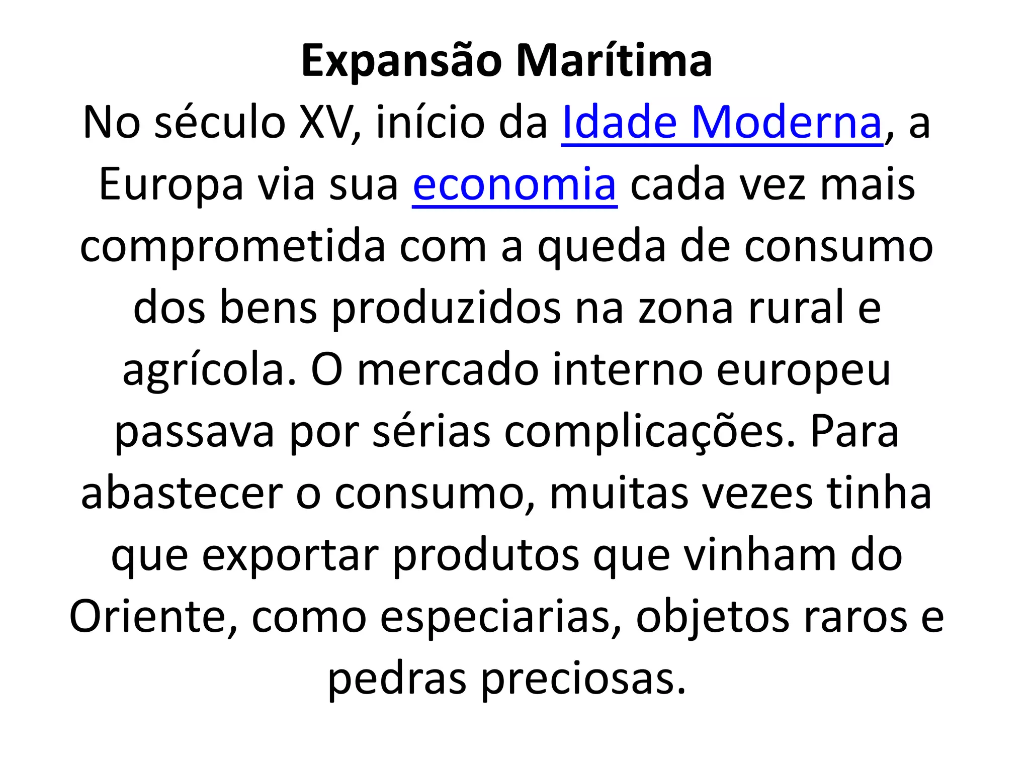 Expansão Marítima 
No século XV, início da Idade Moderna, a 
Europa via sua economia cada vez mais 
comprometida com a queda de consumo 
dos bens produzidos na zona rural e 
agrícola. O mercado interno europeu 
passava por sérias complicações. Para 
abastecer o consumo, muitas vezes tinha 
que exportar produtos que vinham do 
Oriente, como especiarias, objetos raros e 
pedras preciosas. 
 