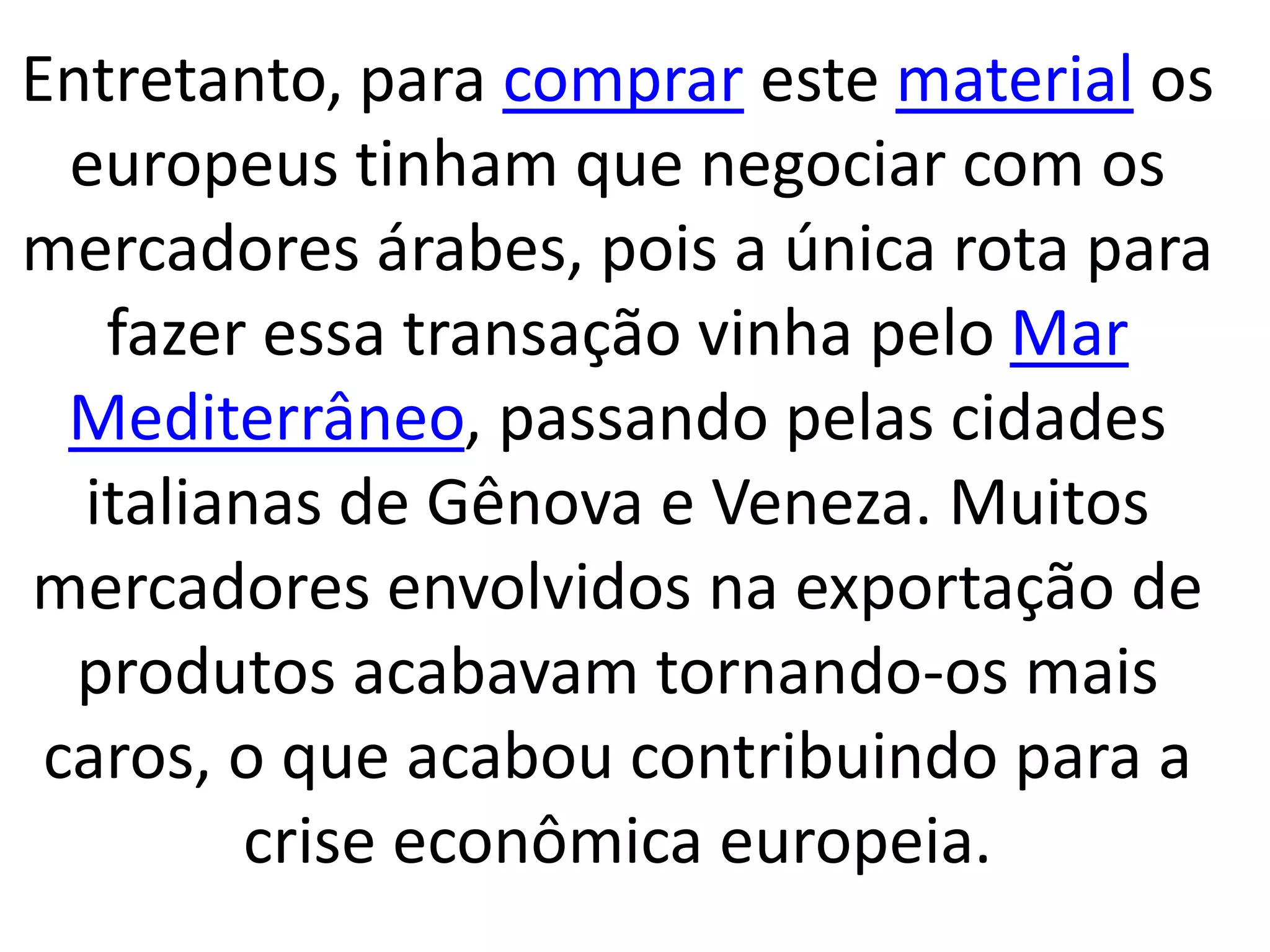 Entretanto, para comprar este material os 
europeus tinham que negociar com os 
mercadores árabes, pois a única rota para 
fazer essa transação vinha pelo Mar 
Mediterrâneo, passando pelas cidades 
italianas de Gênova e Veneza. Muitos 
mercadores envolvidos na exportação de 
produtos acabavam tornando-os mais 
caros, o que acabou contribuindo para a 
crise econômica europeia. 
 