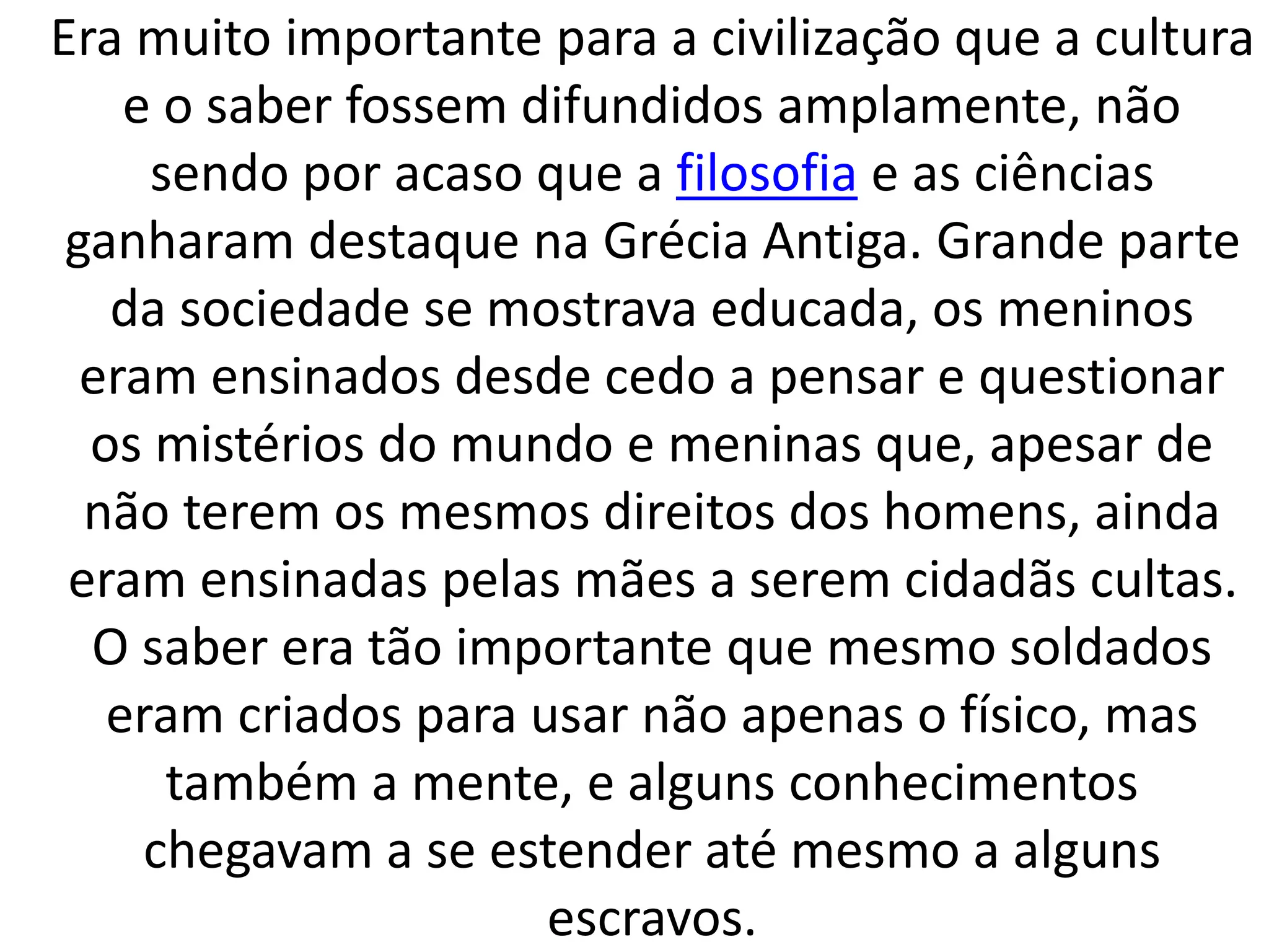 Era muito importante para a civilização que a cultura 
e o saber fossem difundidos amplamente, não 
sendo por acaso que a filosofia e as ciências 
ganharam destaque na Grécia Antiga. Grande parte 
da sociedade se mostrava educada, os meninos 
eram ensinados desde cedo a pensar e questionar 
os mistérios do mundo e meninas que, apesar de 
não terem os mesmos direitos dos homens, ainda 
eram ensinadas pelas mães a serem cidadãs cultas. 
O saber era tão importante que mesmo soldados 
eram criados para usar não apenas o físico, mas 
também a mente, e alguns conhecimentos 
chegavam a se estender até mesmo a alguns 
escravos. 
 