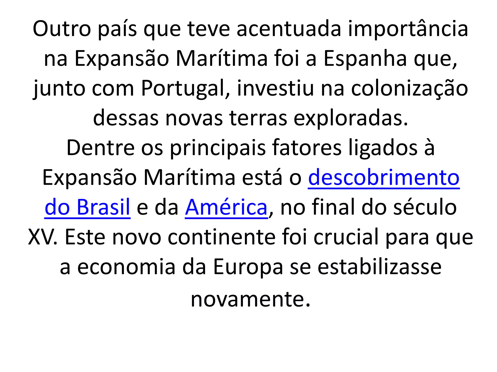 Outro país que teve acentuada importância 
na Expansão Marítima foi a Espanha que, 
junto com Portugal, investiu na colonização 
dessas novas terras exploradas. 
Dentre os principais fatores ligados à 
Expansão Marítima está o descobrimento 
do Brasil e da América, no final do século 
XV. Este novo continente foi crucial para que 
a economia da Europa se estabilizasse 
novamente. 
 