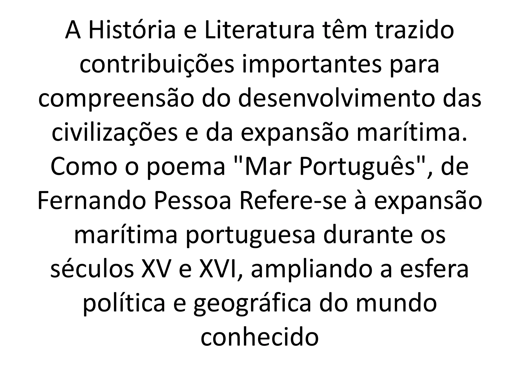 A História e Literatura têm trazido 
contribuições importantes para 
compreensão do desenvolvimento das 
civilizações e da expansão marítima. 
Como o poema "Mar Português", de 
Fernando Pessoa Refere-se à expansão 
marítima portuguesa durante os 
séculos XV e XVI, ampliando a esfera 
política e geográfica do mundo 
conhecido 

