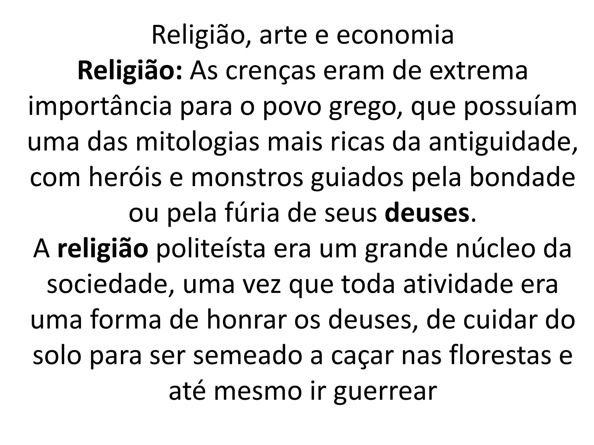 Religião, arte e economia 
Religião: As crenças eram de extrema 
importância para o povo grego, que possuíam 
uma das mitologias mais ricas da antiguidade, 
com heróis e monstros guiados pela bondade 
ou pela fúria de seus deuses. 
A religião politeísta era um grande núcleo da 
sociedade, uma vez que toda atividade era 
uma forma de honrar os deuses, de cuidar do 
solo para ser semeado a caçar nas florestas e 
até mesmo ir guerrear 
 