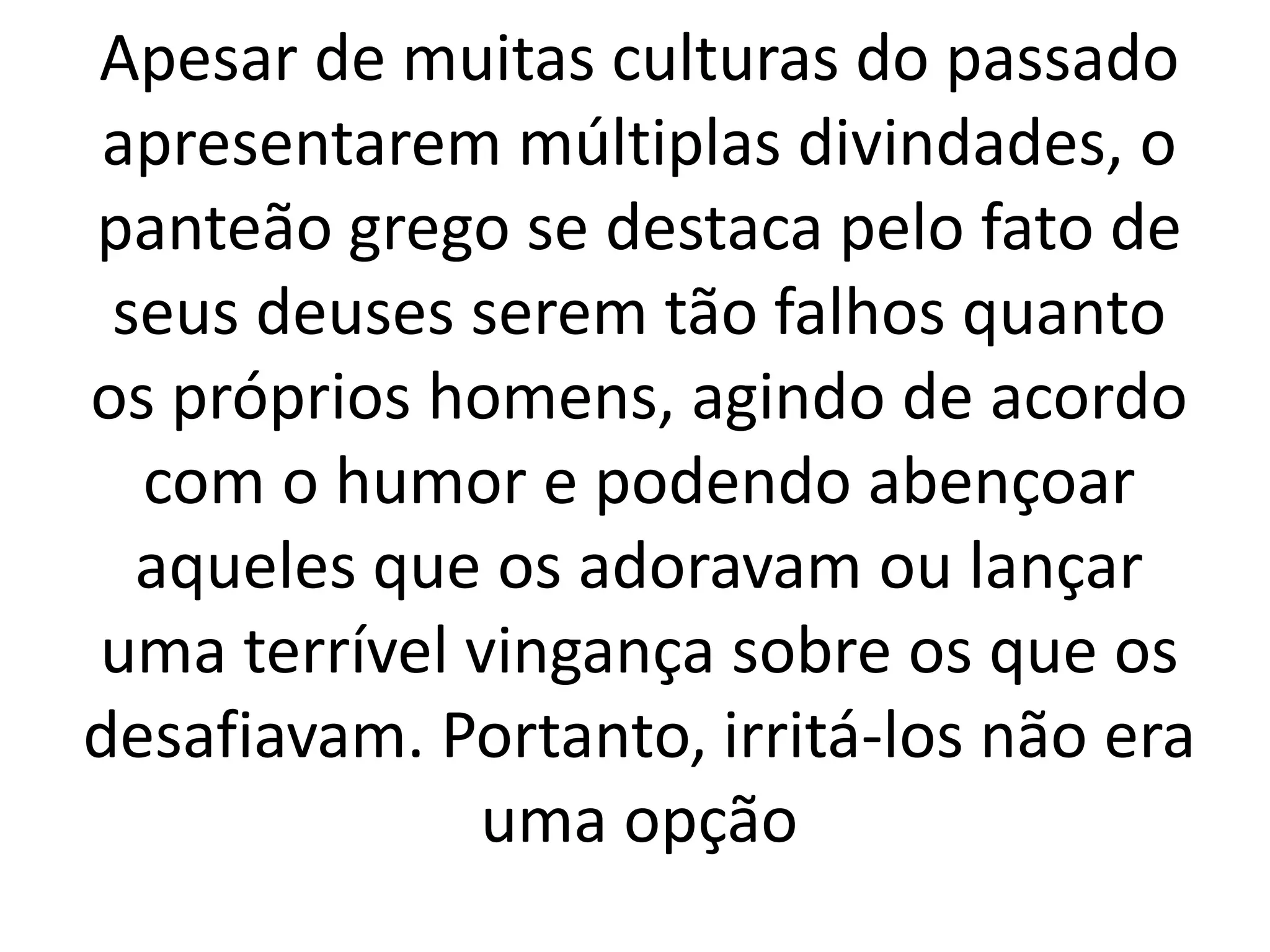 Apesar de muitas culturas do passado 
apresentarem múltiplas divindades, o 
panteão grego se destaca pelo fato de 
seus deuses serem tão falhos quanto 
os próprios homens, agindo de acordo 
com o humor e podendo abençoar 
aqueles que os adoravam ou lançar 
uma terrível vingança sobre os que os 
desafiavam. Portanto, irritá-los não era 
uma opção 
 