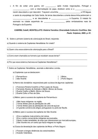  A fim de evitar uma guerra, em __________, após muitas negociações, Portugal e
________________, com a intermediação do papa, dividiram entre si o ________________
recém-descoberto e por descobrir. Traçaram uma linha ______________________ a 370 léguas
a oeste do arquipélago de Cabo Verde. As terras descobertas a oriente dessa linha pertenciam a
___________________ e as descobertas a _________________, à Espanha. O tratado foi
assinado na cidade espanhola de _____________________ pelos embaixadores reais de
Portugal e da Espanha.
CABRINI, Catelli; MONTELLATO. História Temática: Diversidade Cultural e Conflitos. São
Paulo: Scipione, 2005. p. 61.
6. Sobre o primeiro sistema de colonização do Brasil, responda:
a) Quando o sistema de Capitanias Hereditárias foi criado?
________________________________________________________________________________
b) Quem criou esse sistema de colonização para o Brasil?
________________________________________________________________________________
c) Como eram chamados os homens que recebiam essas terras?
________________________________________________________________________________
d) Por que esse sistema chamava-se Capitanias Hereditárias?
________________________________________________________________________________
7. Sobre as Capitanias Hereditárias, assinale a alternativa correta.
a) Capitanias que se destacaram:
( ) Pernambuco
( ) São Vicente
( ) Ilhéus
( ) Porto Seguro
b) Nome dos donatários responsáveis pelo sucesso de algumas capitanias:
( ) Francisco Pereira Coutinho e Pero Lopes de Sousa.
( ) Fernando Álvares de Andrade e Martin Afonso de Sousa.
( ) Duarte Coelho e Martin Afonso de Sousa.
( ) Duarte Colho e Pero de Góis.
c) Motivo para o sucesso da capitania de Pernambuco:
( ) Não havia indígenas na região.
( ) Terras férteis para as plantações de café.
( ) Terras férteis para as plantações de cana-de-açúcar.
( ) O grande comércio de artigos portugueses no porto de Recife.
d) Motivo para o sucesso da capitania de São Vicente:
( ) Era a capitania mais próxima de Lisboa.
( ) Era o centro comercial de indígenas escravizados.
( ) Havia muitas variedades de aves que interessavam ao mercado europeu.
( ) São Vicente era um santo que fazia milagres na região.
e) Causa da devastação das capitanias de Ilhéus e Porto Seguro:
( ) Ficavam a longas distâncias da costa brasileira.
( ) Invasão holandesa.
 