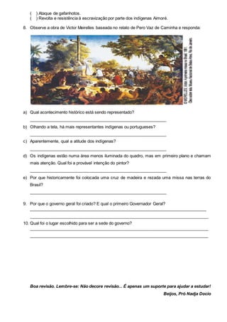 ( ) Ataque de gafanhotos.
( ) Revolta e resistência à escravização por parte dos indígenas Aimoré.
8. Observe a obra de Victor Meirelles baseada no relato de Pero Vaz de Caminha e responda:
a) Qual acontecimento histórico está sendo representado?
___________________________________________________________
b) Olhando a tela, há mais representantes indígenas ou portugueses?
___________________________________________________________
c) Aparentemente, qual a atitude dos indígenas?
___________________________________________________________
d) Os indígenas estão numa área menos iluminada do quadro, mas em primeiro plano e chamam
mais atenção. Qual foi a provável intenção do pintor?
___________________________________________________________
e) Por que historicamente foi colocada uma cruz de madeira e rezada uma missa nas terras do
Brasil?
___________________________________________________________
9. Por que o governo geral foi criado? E qual o primeiro Governador Geral?
_____________________________________________________________________________
_____________________________________________________________________________
10. Qual foi o lugar escolhido para ser a sede do governo?
_____________________________________________________________________________
_____________________________________________________________________________
Boa revisão. Lembre-se: Não decore revisão... É apenas um suporte para ajudar a estudar!
Beijos, Pró Nadja Docio
 