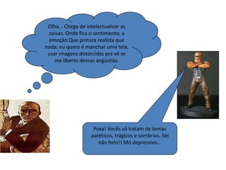 Olha... Chega de intelectualizar as
 coisas. Onde fica o sentimento, a
 emoção.Que pintura realista que
nada; eu quero é manchar uma tela,
 usar imagens distorcidas pra vê se
    me liberto dessas angústias.




                    Poxa! Vocês só tratam de temas
                   patéticos, trágicos e sombrios. Sei
                      não hein!! Mó depressivo...
 