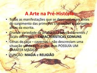 A Arte na Pré-História
• Todas as manifestações que se desenvolveram antes
  do surgimento das primeiras civilizações e, portanto,
  antes da escrita.
• Grande variedade de produção / povos diferentes /
  locais diferentes – CARACTERÍSTICAS COMUNS
• Cenas de caça – cavernas – não descreviam uma
  situação vivida pelo grupo, mas POSSUÍA UM
  CARÁTER MÁGICO.
• FUNÇÃO: MAGIA e RELIGIÃO
 